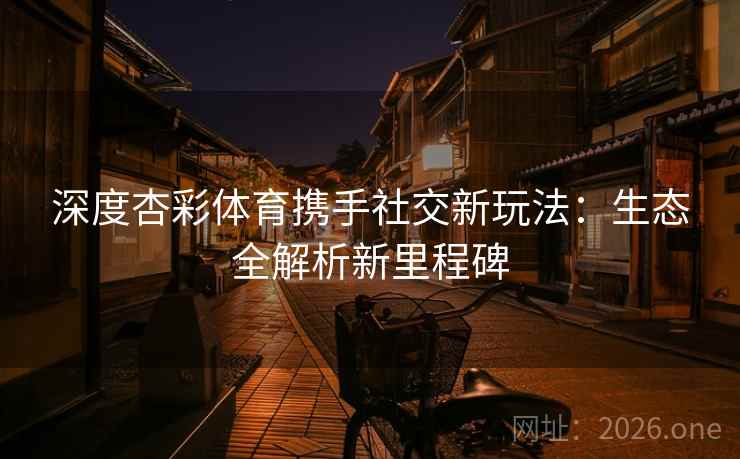 深度杏彩体育携手社交新玩法：生态全解析新里程碑