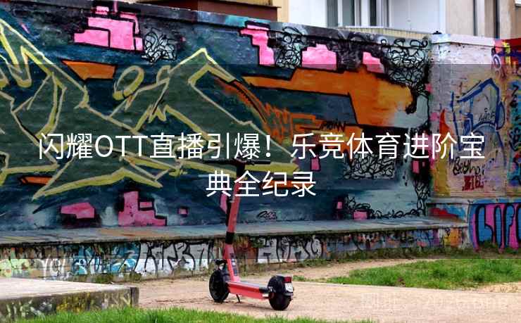 闪耀OTT直播引爆！乐竞体育进阶宝典全纪录