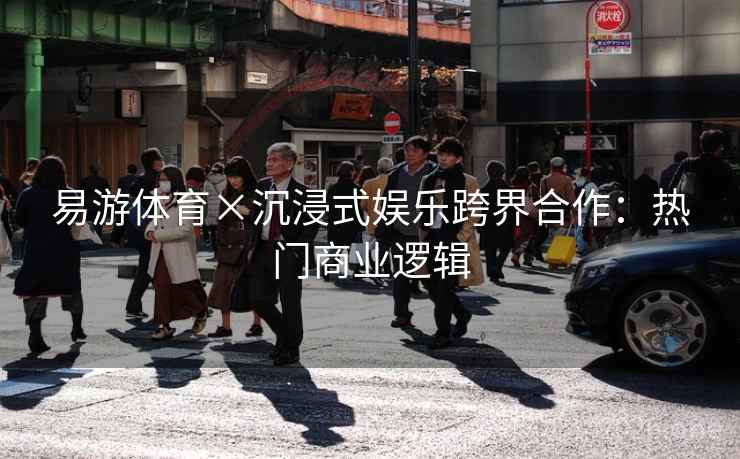 易游体育×沉浸式娱乐跨界合作：热门商业逻辑
