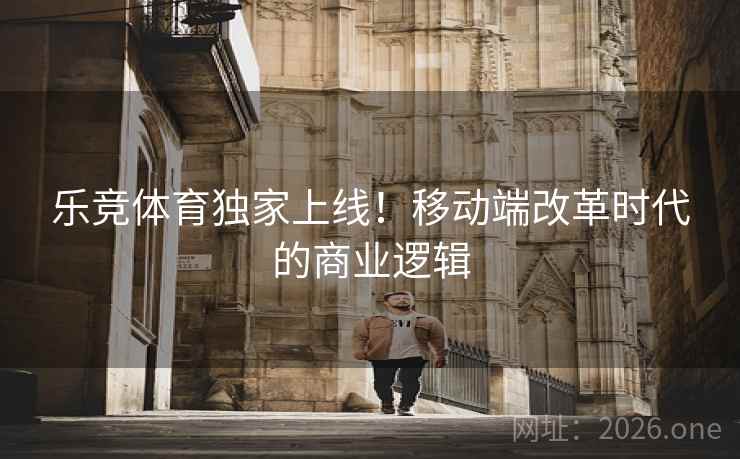 乐竞体育独家上线！移动端改革时代的商业逻辑