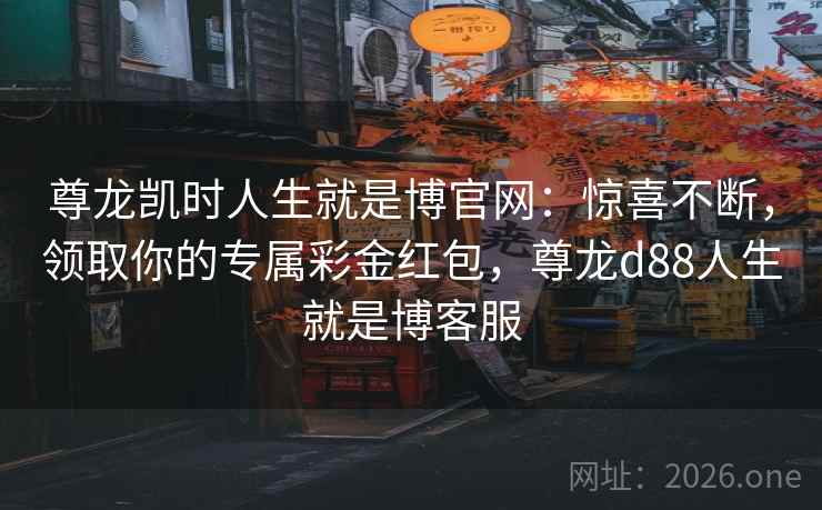 尊龙凯时人生就是博官网：惊喜不断，领取你的专属彩金红包，尊龙d88人生就是博客服