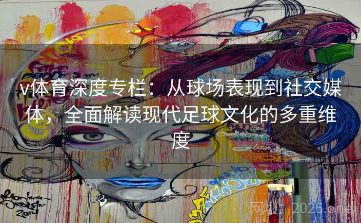v体育深度专栏：从球场表现到社交媒体，全面解读现代足球文化的多重维度