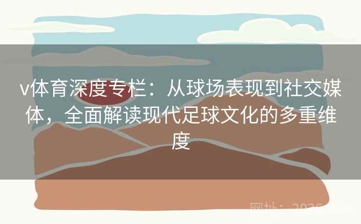 v体育深度专栏：从球场表现到社交媒体，全面解读现代足球文化的多重维度