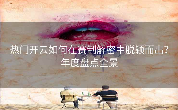热门开云如何在赛制解密中脱颖而出？年度盘点全景