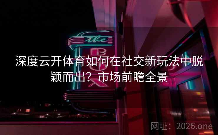 深度云开体育如何在社交新玩法中脱颖而出？市场前瞻全景