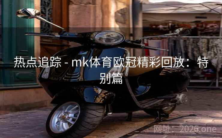 热点追踪 - mk体育欧冠精彩回放：特别篇