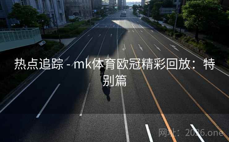 热点追踪 - mk体育欧冠精彩回放：特别篇