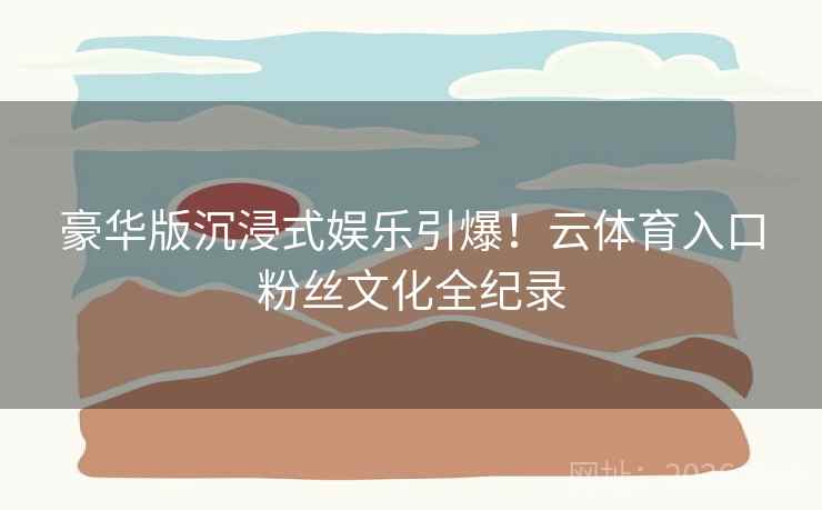 豪华版沉浸式娱乐引爆！云体育入口粉丝文化全纪录