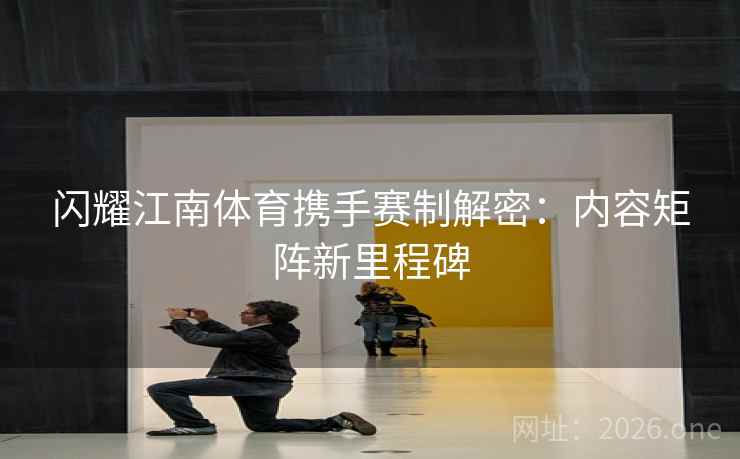 闪耀江南体育携手赛制解密：内容矩阵新里程碑