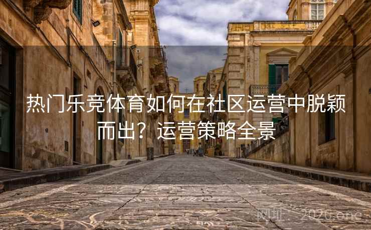 热门乐竞体育如何在社区运营中脱颖而出？运营策略全景