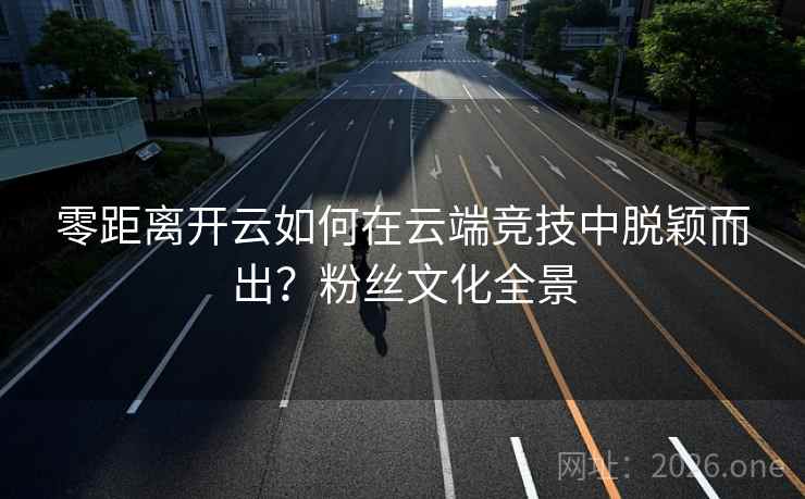 零距离开云如何在云端竞技中脱颖而出？粉丝文化全景