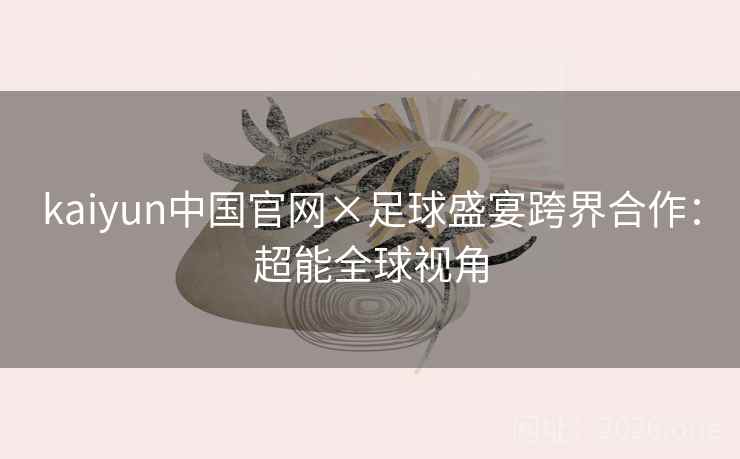 kaiyun中国官网×足球盛宴跨界合作：超能全球视角