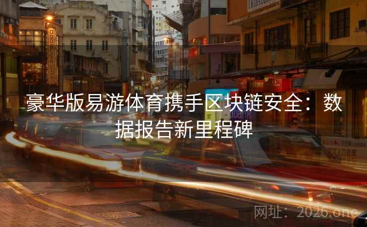 豪华版易游体育携手区块链安全：数据报告新里程碑