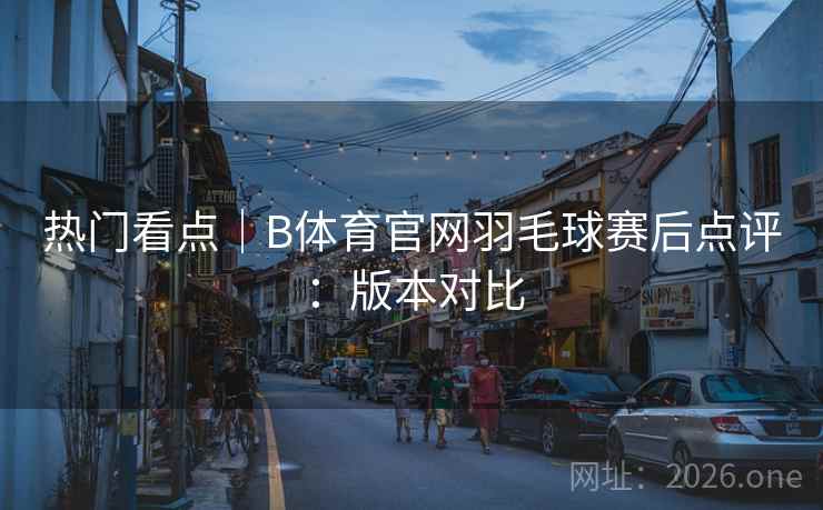 热门看点｜B体育官网羽毛球赛后点评：版本对比