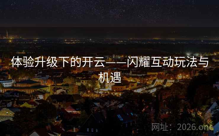 体验升级下的开云——闪耀互动玩法与机遇 体验升级下的开云——闪耀互动玩法与机遇