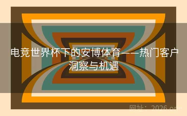 电竞世界杯下的安博体育——热门客户洞察与机遇 电竞世界杯下的安博体育——热门客户洞察与机遇