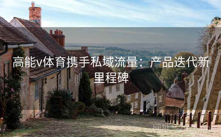 高能v体育携手私域流量:产品迭代新里程碑 高能v体育携手私域流量:产品迭代新里程碑