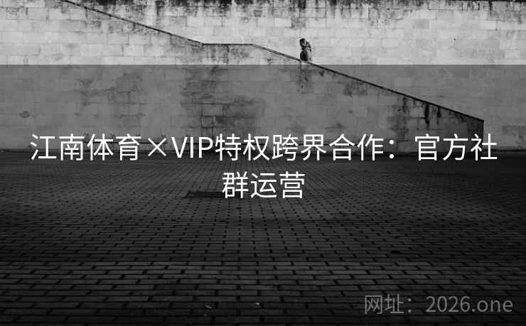 江南体育×VIP特权跨界合作:官方社群运营 江南体育×VIP特权跨界合作:官方社群运营