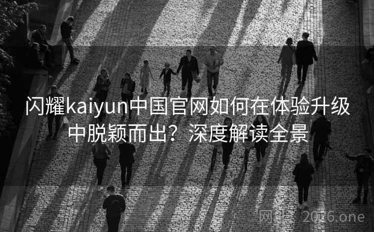 闪耀kaiyun中国官网如何在体验升级中脱颖而出?深度解读全景 闪耀kaiyun中国官网如何在体验升级中脱颖而出?深度解读全景